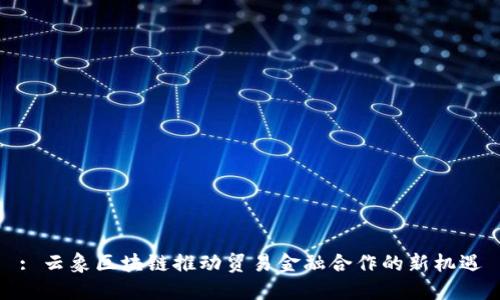 : 云象区块链推动贸易金融合作的新机遇