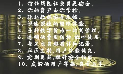 1. 信任钱包让交易更安全。
2. 你的资产由你掌控。
3. 隐私数据安全无忧。
4. 快速便捷的转账体验。
5. 多种数字货币一站式管理。
6. 透明的费用结构，放心使用。
7. 每笔交易都有详细记录。
8. 社区支持，用户体验优先。
9. 定期更新，提升安全性能。
10. 友好的用户界面，易于上手。